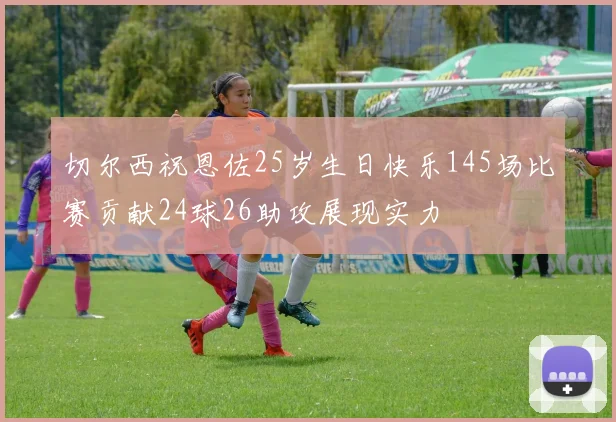 切尔西祝恩佐25岁生日快乐145场比赛贡献24球26助攻展现实力