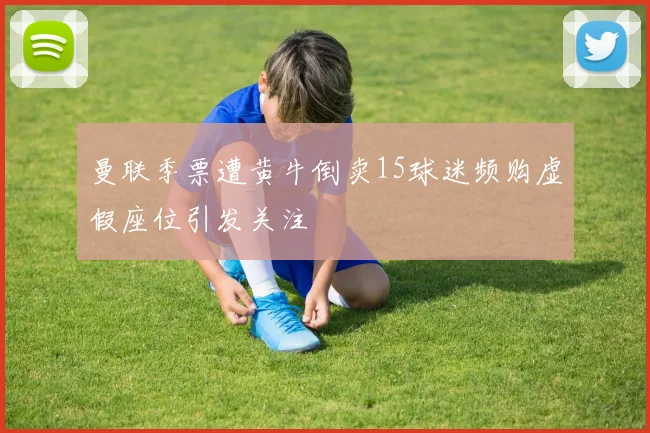曼联季票遭黄牛倒卖15球迷频购虚假座位引发关注