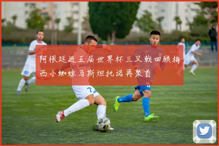 阿根廷近五届世界杯三叉戟回顾梅西小蜘蛛马斯坦托诺再聚首