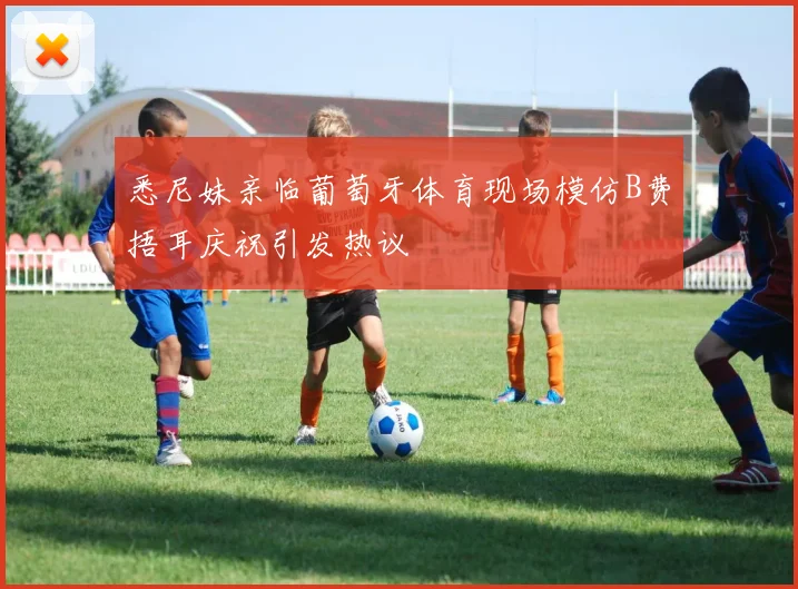 悉尼妹亲临葡萄牙体育现场模仿B费捂耳庆祝引发热议