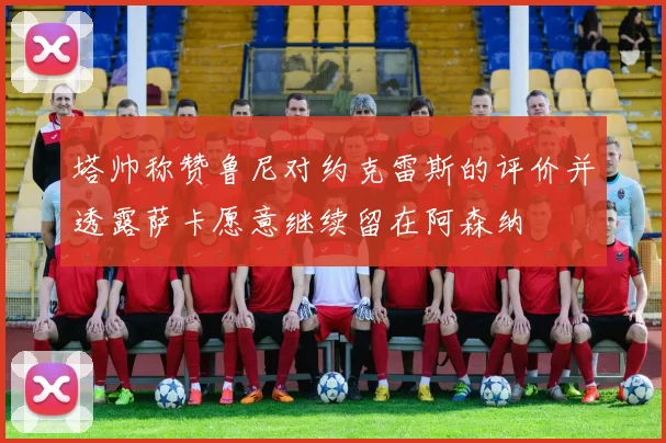 塔帅称赞鲁尼对约克雷斯的评价并透露萨卡愿意继续留在阿森纳