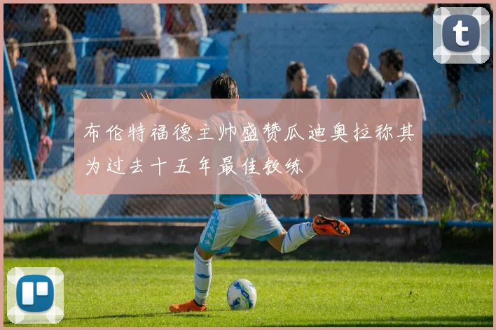 布伦特福德主帅盛赞瓜迪奥拉称其为过去十五年最佳教练