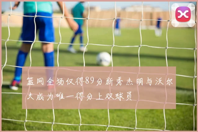 篮网全场仅得89分新秀杰明与沃尔夫成为唯一得分上双球员