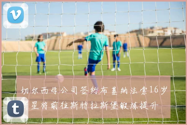 切尔西母公司签约布基纳法索16岁新星将前往斯特拉斯堡锻炼提升