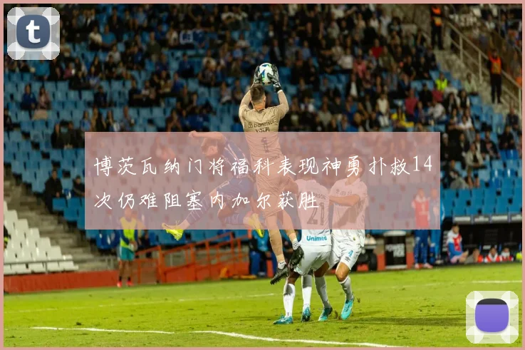 博茨瓦纳门将福科表现神勇扑救14次仍难阻塞内加尔获胜