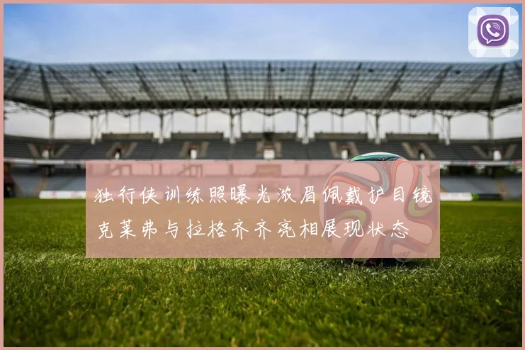 独行侠训练照曝光浓眉佩戴护目镜克莱弗与拉格齐齐亮相展现状态