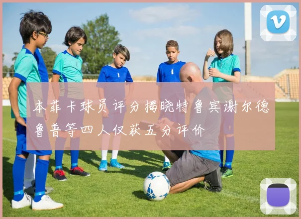本菲卡球员评分揭晓特鲁宾谢尔德鲁普等四人仅获五分评价