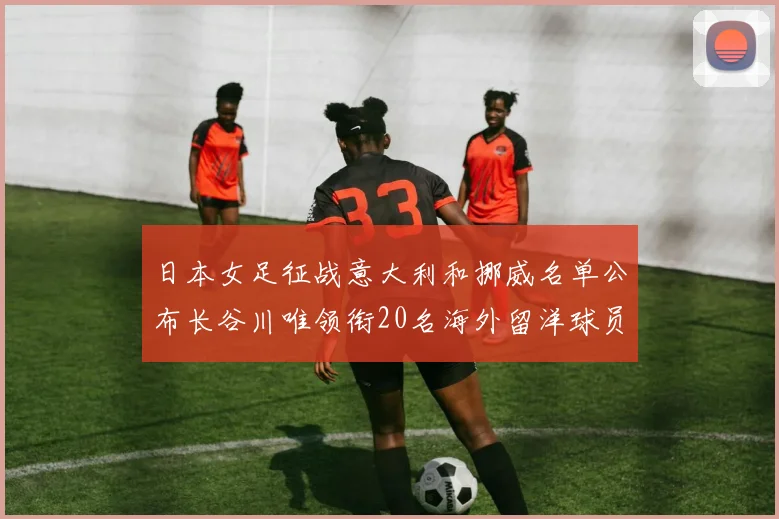 日本女足征战意大利和挪威名单公布长谷川唯领衔20名海外留洋球员