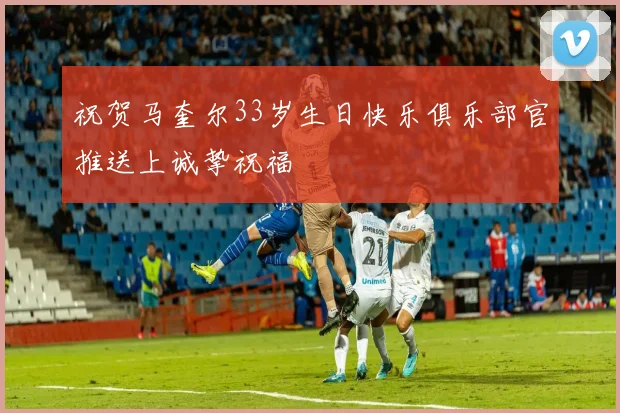 祝贺马奎尔33岁生日快乐俱乐部官推送上诚挚祝福