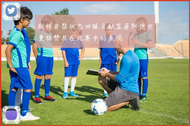 斯特劳瑟状态回暖贡献显著阿德尔曼称赞其在比赛中的表现